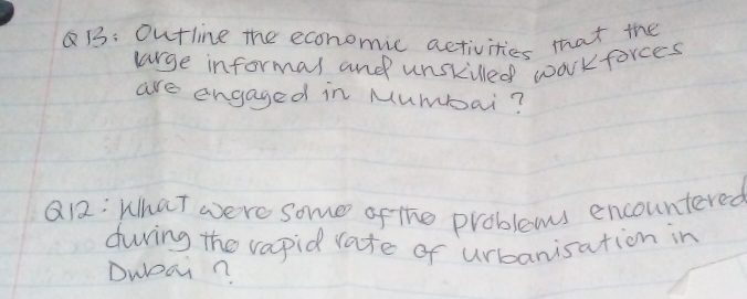 B: Outline the economic activities that the 
large informas and unskilled waorkforces 
are engaged in Mumbai? 
Q12: What were some of the problems encountered 
during the vapid rate of urbanisation in 
DwDan