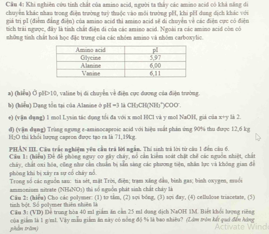 Khi nghiên cứu tính chất của amino acid, người ta thầy các amino acid có khả năng di
chuyển khác nhau trong điện trường tuỳ thuộc vào môi trường pH, khi pH dung dịch khác với
giá trị pI (điểm đẳng điện) của amino acid thì amino acid sẽ di chuyển về các điện cực có điện
tích trái ngược, đây là tính chất điện di của các amino acid. Ngoài ra các amino acid còn có
những tính chất hoá học đặc trưng của các nhóm amino và nhóm carboxylic.
a) (hiểu) Ở pH>10, valine bị di chuyển về điện cực dương của điện trường.
b) (hiểu) Dạng tồn tại của Alanine ở pH=3 là CH_3CH(NH_3 )0o0 .
e) (vận dụng) 1 mol Lysin tác dụng tổi đa với x mol HCl và y mol NaOH, giá của x+y là 2.
d) (vận dụng) Trùng ngưng ε-aminocaproic acid với hiệu suất phản ứng 90% thu được 12,6 kg
H_2O 0 thì khôi lượng capron được tạo ra là 71,19kg.
PHẢN III. Câu trắc nghiệm yêu cầu trả lời ngắn. Thí sinh trả lời từ câu 1 đến câu 6.
Câu 1: (hiểu) Để đề phòng nguy cơ gây cháy, nổ cần kiểm soát chặt chế các nguồn nhiệt, chất
cháy, chất oxi hóa, cũng như cần chuẩn bị sẵn sàng các phương tiện, nhân lực và không gian để
phòng khi bị xảy ra sự cổ cháy nổ.
Trong số các nguồn sau: tia sét, mặt Trời, điện; trạm xăng dầu, bình gas; bình oxygen, muổi
ammonium nitrate (NH4N O_O 3) thì số nguồn phát sinh chất cháy là
Câu 2: (hiểu) Cho các polymer: (1) tơ tằm, (2) sợi bông, (3) sợi đay, (4) cellulose triacetate, (5)
tinh bột. Sổ polymer thiên nhiên là
Câu 3: (VD) Để trung hòa 40 m1 giầm ăn cần 25 m1 dung dịch NaOH 1M. Biết khổi lượng riêng
của giấm là 1 g/m1. Vậy mẫu giấm ăn này có nồng độ % là bao nhiêu? (Làm tròn kết quả đến hàng
phần trăm)
Ac