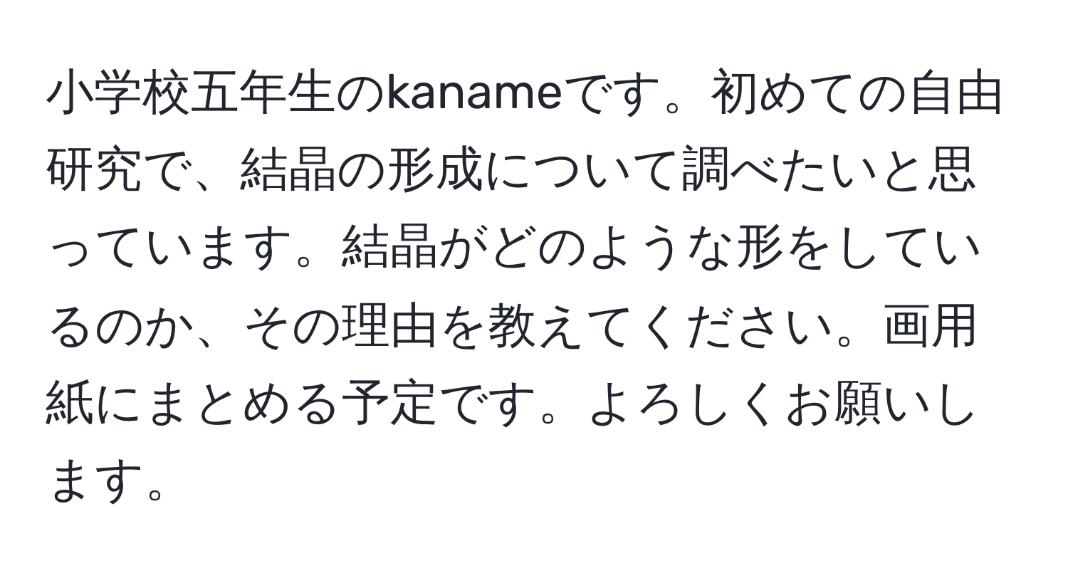 小学校五年生のkanameです。初めての自由研究で、結晶の形成について調べたいと思っています。結晶がどのような形をしているのか、その理由を教えてください。画用紙にまとめる予定です。よろしくお願いします。