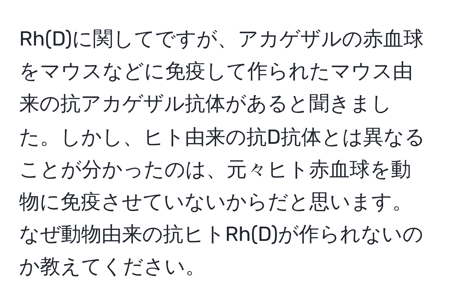 Rh(D)に関してですが、アカゲザルの赤血球をマウスなどに免疫して作られたマウス由来の抗アカゲザル抗体があると聞きました。しかし、ヒト由来の抗D抗体とは異なることが分かったのは、元々ヒト赤血球を動物に免疫させていないからだと思います。なぜ動物由来の抗ヒトRh(D)が作られないのか教えてください。