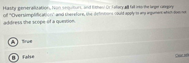 Hasty generalization, Non sequiturs, and Either/ Or Fallacy all fall into the larger category
of 'Oversimplification' and therefore, the definitions could apply to any argument which does not
address the scope of a question.
A True
B False
Clear sel