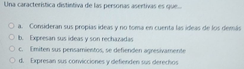 Una característica distintiva de las personas asertivas es que...
a. Consideran sus propías ídeas y no toma en cuenta las ídeas de los demás
b. Expresan sus ideas y son rechazadas
c. Emiten sus pensamientos, se defienden agresivamente
d. Expresan sus convicciones y defienden sus derechos