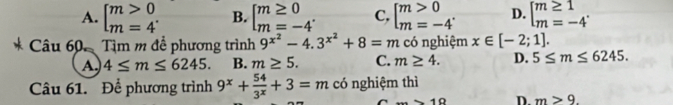 A. beginbmatrix m>0 m=4^.endarray. B. beginbmatrix m≥ 0 m=-4'endarray. C, beginbmatrix m>0 m=-4'endarray. D. beginbmatrix m≥ 1 m=-4^.endarray.
Câu 60 Tìm m để phương trình 9^(x^2)-4.3^(x^2)+8=m có nghiệm x∈ [-2;1].
A. 4≤ m≤ 6245. B. m≥ 5. C. m≥ 4. D. 5≤ m≤ 6245. 
Câu 61. Để phương trình 9^x+ 54/3^x +3=m có nghiệm thì
C _ =10 D. m>9.