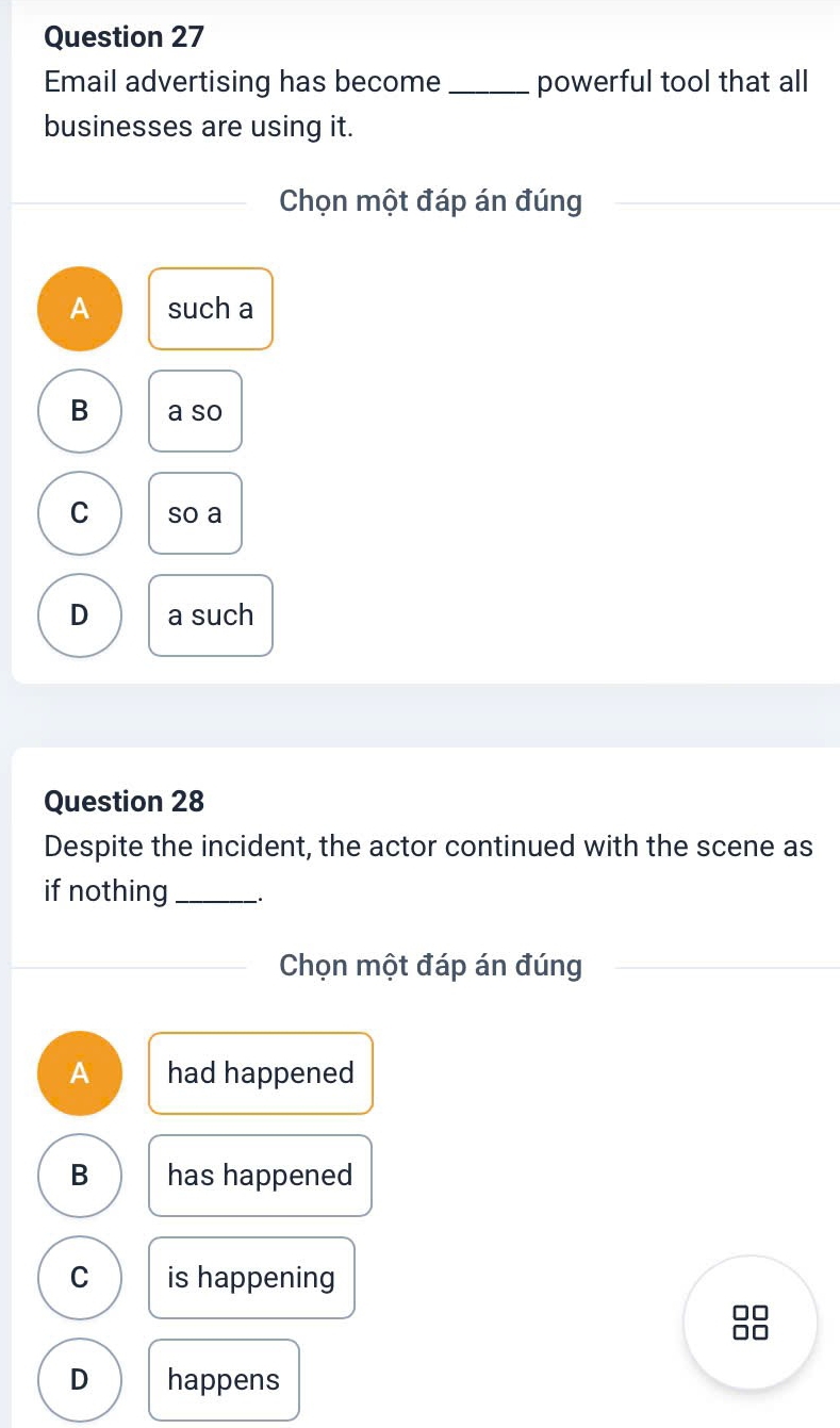 Email advertising has become_ powerful tool that all
businesses are using it.
Chọn một đáp án đúng
A such a
B a so
C so a
D a such
Question 28
Despite the incident, the actor continued with the scene as
if nothing_
Chọn một đáp án đúng
A had happened
B has happened
C is happening
□□
D happens