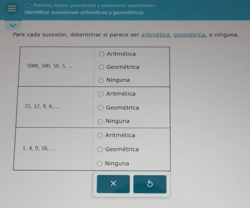 Patrones, figuras geométricas y expresiones equivalentes 
Identificar sucesiones aritméticas y geométricas 
Para cada sucesión, determinar si parece ser aritmética, geométrica, o ninguna. 
×