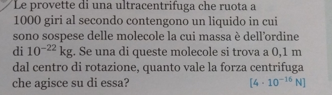 Le provette di una ultracentrifuga che ruota a
1000 giri al secondo contengono un liquido in cui 
sono sospese delle molecole la cui massa è dell’ordine 
di 10^(-22)kg. Se una di queste molecole si trova a 0,1 m
dal centro di rotazione, quanto vale la forza centrifuga 
che agisce su di essa? [4· 10^(-16)N]