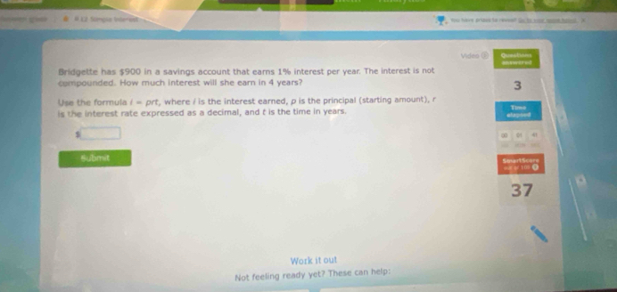 Simple inte-est you have srizes to reveelf go to sur sont hast . ' 
Vides ( Queations 
Bridgette has $900 in a savings account that earns 1% interest per year. The interest is not answored 
compounded. How much interest will she earn in 4 years? 
3 
Use the formula i=prt , where i is the interest earned, p is the principal (starting amount), r
is the interest rate expressed as a decimal, and t is the time in years. Time 
elapsed
5
0 41 
Submit Smart:Score 
10( 
37 
Work it out 
Not feeling ready yet? These can help: