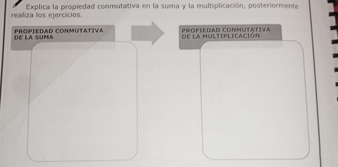 Explica la propiedad conmutativa en la suma y la multiplicación, posteriormente 
realiza los ejercicios. 
PROPIEDAD CONMUTATIVA PROPíEDAD CONMUTATVA 
DE LA SUMA de la multiplicación