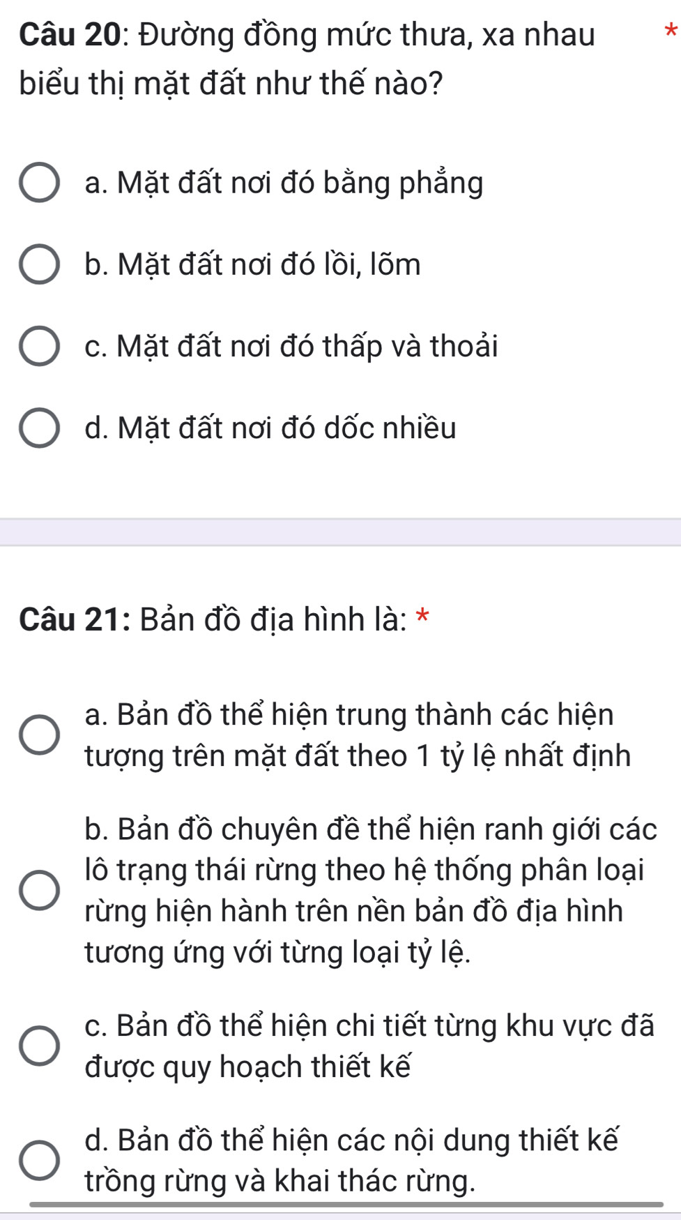 Đường đồng mức thưa, xa nhau **
biểu thị mặt đất như thế nào?
a. Mặt đất nơi đó bằng phẳng
b. Mặt đất nơi đó lồi, lõm
c. Mặt đất nơi đó thấp và thoải
d. Mặt đất nơi đó dốc nhiều
Câu 21: Bản đồ địa hình là: *
a. Bản đồ thể hiện trung thành các hiện
tượng trên mặt đất theo 1 tỷ lệ nhất định
b. Bản đồ chuyên đề thể hiện ranh giới các
lô trạng thái rừng theo hệ thống phân loại
rừng hiện hành trên nền bản đồ địa hình
tương ứng với từng loại tỷ lệ.
c. Bản đồ thể hiện chi tiết từng khu vực đã
được quy hoạch thiết kế
d. Bản đồ thể hiện các nội dung thiết kế
trồng rừng và khai thác rừng.