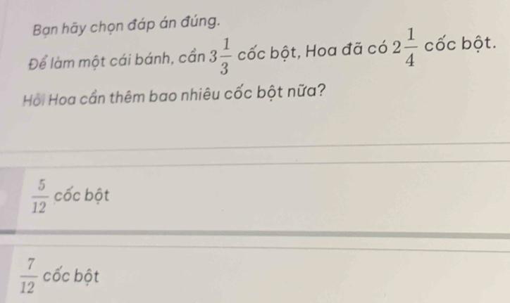 Bạn hãy chọn đáp án đúng.
Để làm một cái bánh, cần 3 1/3  cốc bột, Hoa đã có 2 1/4  cốc bột.
Hồi Hoa cần thêm bao nhiêu cốc bột nữa?
 5/12  cốc bột
 7/12  cốc bột