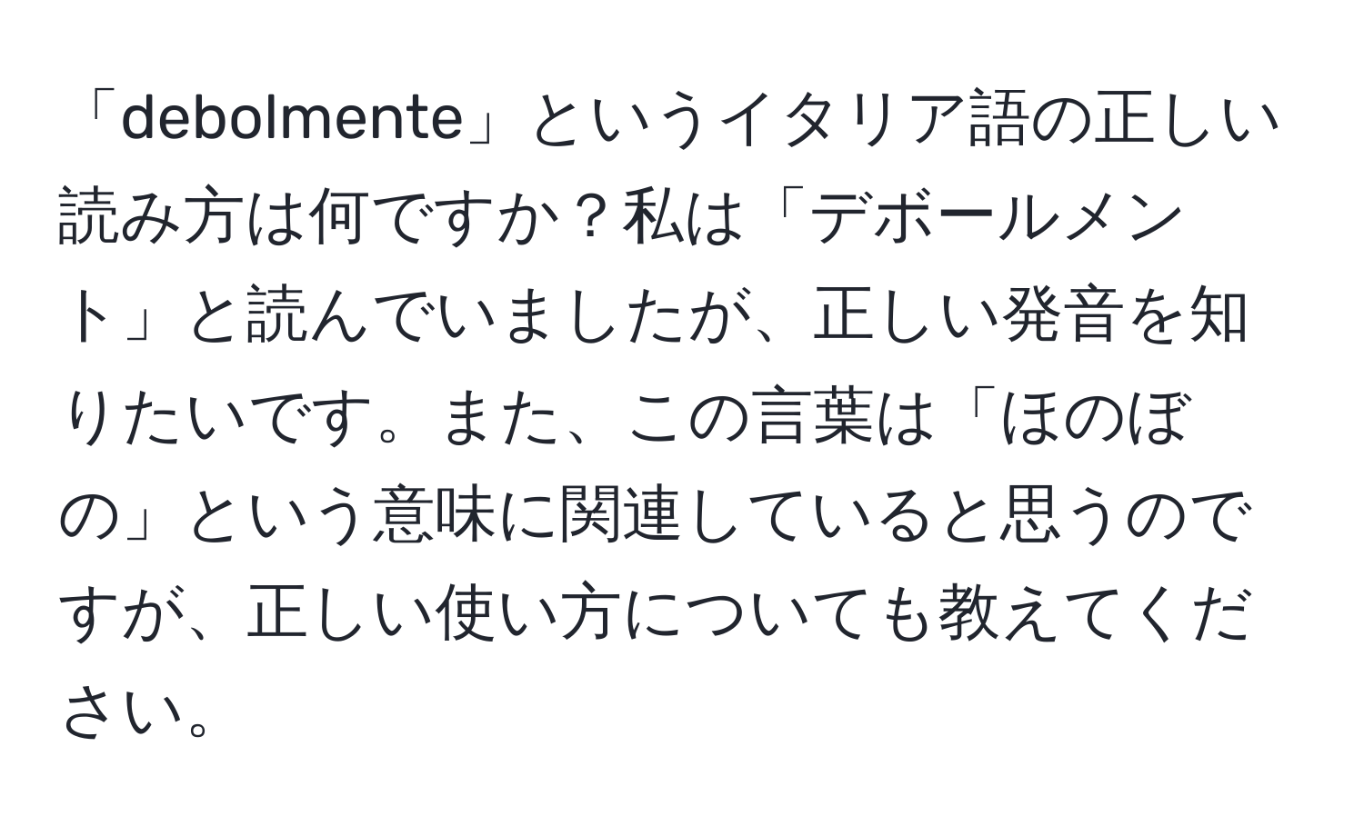 「debolmente」というイタリア語の正しい読み方は何ですか？私は「デボールメント」と読んでいましたが、正しい発音を知りたいです。また、この言葉は「ほのぼの」という意味に関連していると思うのですが、正しい使い方についても教えてください。