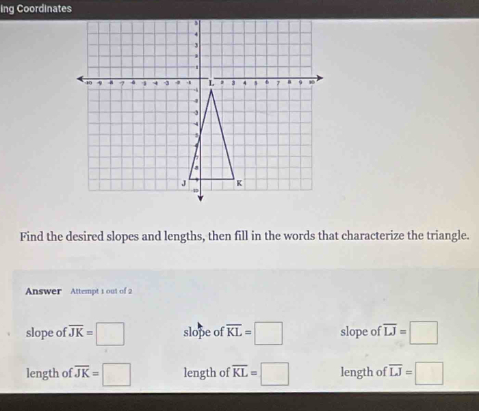 Ing Coordinates
Find the desired slopes and lengths, then fill in the words that characterize the triangle.
Answer Attempt 1 out of 2
slope of overline JK=□ slope of overline KL=□ slope of overline LJ=□
length of overline JK=□ length of overline KL=□ length of overline LJ=□