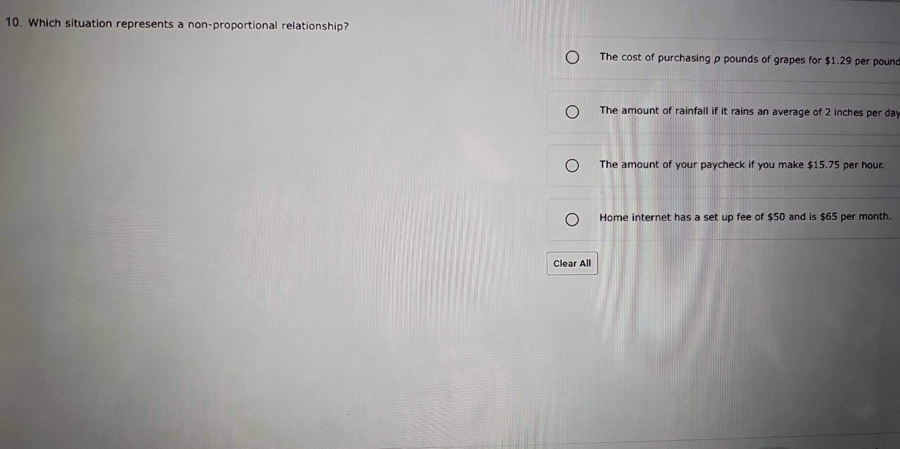 Which situation represents a non-proportional relationship?
The cost of purchasing p pounds of grapes for $1.29 per pound
The amount of rainfall if it rains an average of 2 inches per day
The amount of your paycheck if you make $15.75 per hour.
Home internet has a set up fee of $50 and is $65 per month.
Clear All