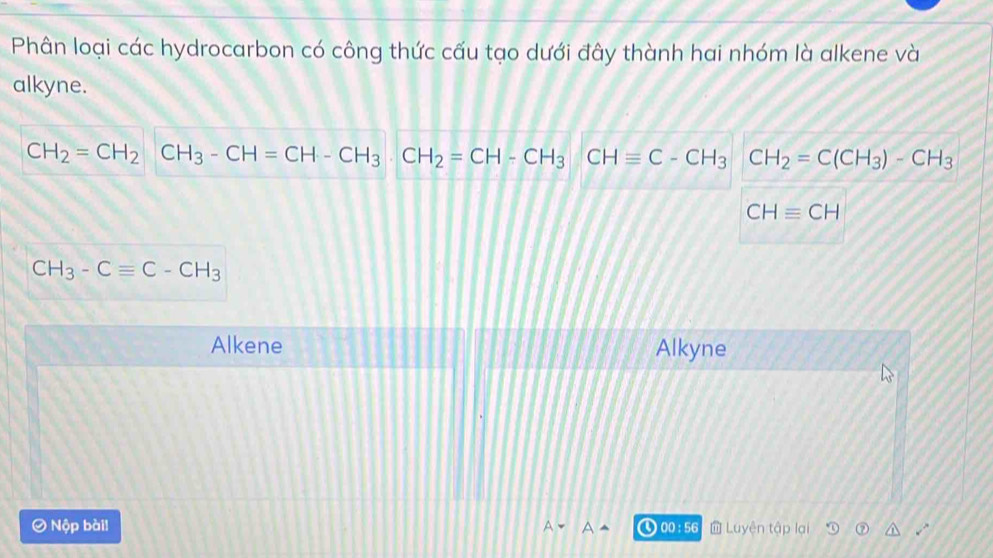 Phân loại các hydrocarbon có công thức cấu tạo dưới đây thành hai nhóm là alkene và
alkyne.
CH_2=CH_2CH_3-CH=CH-CH_3· CH_2=CH-CH_3 CHequiv C-CH_3 CH_2=C(CH_3)-CH_3
CHequiv CH
CH_3-Cequiv C-CH_3
Alkene Alkyne
O Nộp bài! 00 :56 Luyện tập lại