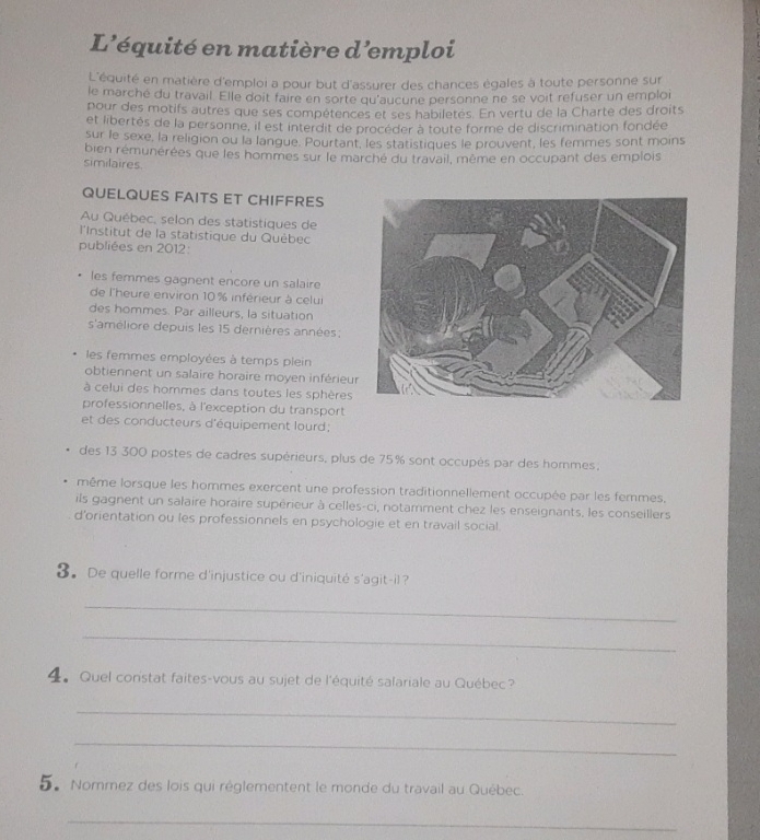 L'équité en matière d'emploi
L'équité en matière d'emploi a pour but d'assurer des chances égales à toute personne sur
le marché du travail. Elle doit faire en sorte qu'aucune personne ne se voit refuser un emploi
pour des motifs autres que ses compétences et ses habiletes. En vertu de la Charté des droits
et libertés de la personne, il est interdit de procéder à toute forme de discrimination fondée
sur le sexe, la religion ou la langue. Pourtant, les statistiques le prouvent, les femmes sont moins
bien rémunérées que les hommes sur le marché du travail, même en occupant des emplois
similaires.
QUELQUES FAITS ET CHIFFRES
Au Québec, selon des statistiques de
l'Institut de la statistique du Québec
publiées en 2012:
les femmes gagnent encore un salaire
de l'heure environ 10 % inférieur à celui
des hommes. Par ailleurs, la situation
s'améliore depuis les 15 dernières années;
les femmes employées à temps plein
obtiennent un salaire horaire moyen inférieu
à celui des hommes dans toutes les sphères
professionnelles, à l'exception du transport
et des conducteurs d'équipement lourd;
des 13 300 postes de cadres supérieurs, plus de 75% sont occupés par des hommes;
même lorsque les hommes exercent une profession traditionnellement occupée par les femmes.
ils gagnent un salaire horaire supérieur à celles-ci, notamment chez les enseignants, les conseillers
d’orientation ou les professionnels en psychologie et en travail social.
3. De quelle forme d'injustice ou d'iniquité s'agit-il ?
_
_
4。 Quel constat faites-vous au sujet de l'équité salariale au Québec?
_
_
5.Nommez des lois qui réglementent le monde du travail au Québec.
_