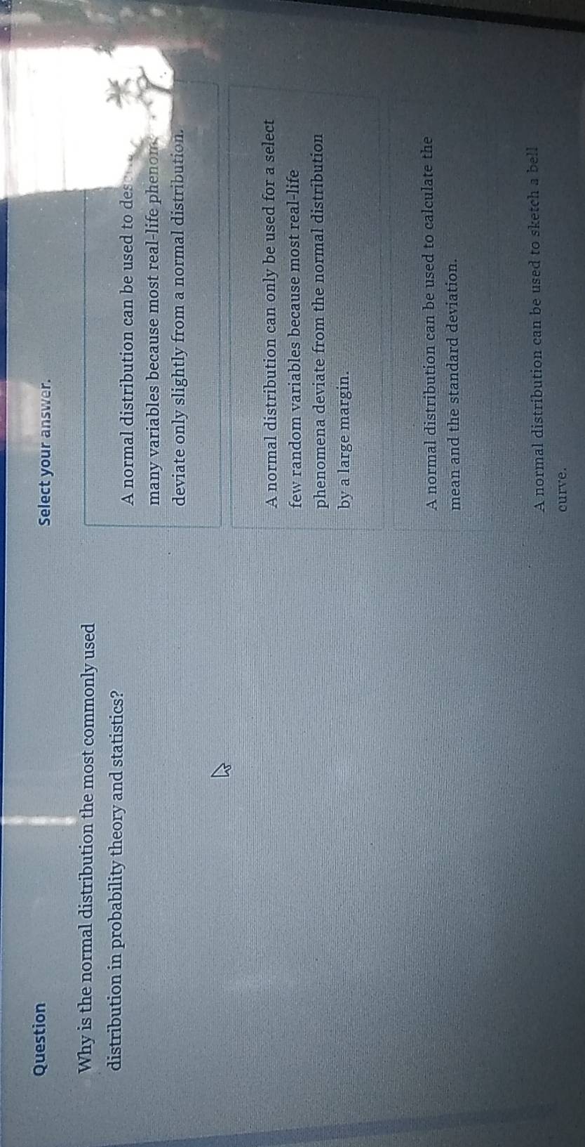 Question Select your answer.
Why is the normal distribution the most commonly used
distribution in probability theory and statistics?
A normal distribution can be used to des
many variables because most real-life phenom.
deviate only slightly from a normal distribution.
A normal distribution can only be used for a select
few random variables because most real-life
phenomena deviate from the normal distribution
by a large margin.
A normal distribution can be used to calculate the
mean and the standard deviation.
A normal distribution can be used to sketch a bell
curve.