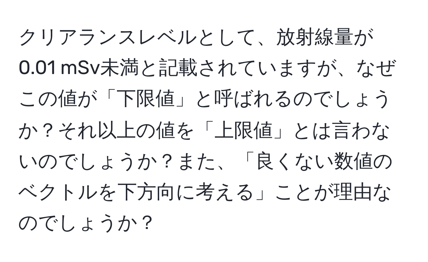 クリアランスレベルとして、放射線量が0.01 mSv未満と記載されていますが、なぜこの値が「下限値」と呼ばれるのでしょうか？それ以上の値を「上限値」とは言わないのでしょうか？また、「良くない数値のベクトルを下方向に考える」ことが理由なのでしょうか？