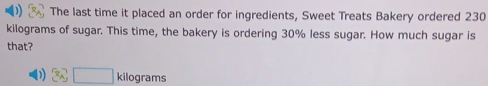 The last time it placed an order for ingredients, Sweet Treats Bakery ordered 230
kilograms of sugar. This time, the bakery is ordering 30% less sugar. How much sugar is 
that?
8 ki lograms