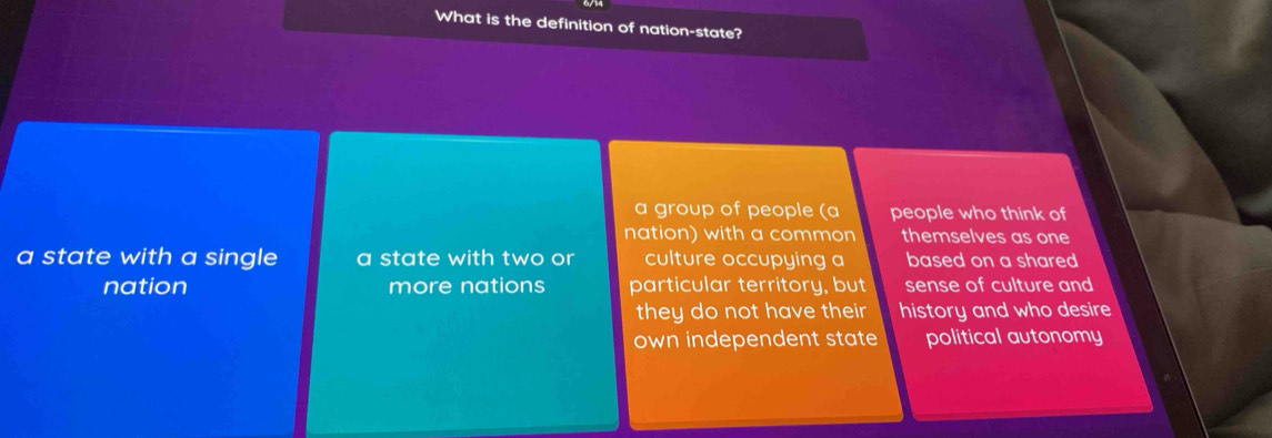 What is the definition of nation-state?
a group of people (a people who think of
nation) with a common themselves as one
a state with a single a state with two or culture occupying a based on a shared
nation more nations particular territory, but sense of culture and
they do not have their history and who desire
own independent state political autonomy