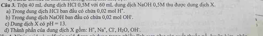 Trộn 40 mL dung dịch HCl 0,5M với 60 mL dung dịch NaOH 0,5M thu được dung dịch X. 
a) Trong dung dịch HCl ban đầu có chứa 0,02 mol H'
b) Trong dung dịch NaOH ban đầu có chứa 0,02 mol OH'. 
c) Dung dịch X có pH=13. 
đ) Thành phần của dung dịch X gồm: H^+, Na^+, Cl^-, H_2O, OH^-.