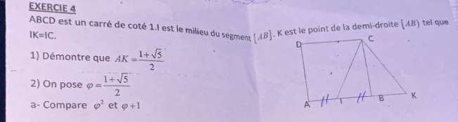 EXERCIE 4
ABCD est un carré de coté 1,l est le milieu du segment (AB ]. K est le point de la demi-droite [ AB) tel que
IK=IC. 
1) Démontre que AK= (1+sqrt(5))/2 
2) On pose varphi = (1+sqrt(5))/2 
a- Compare varphi^2 et varphi +1