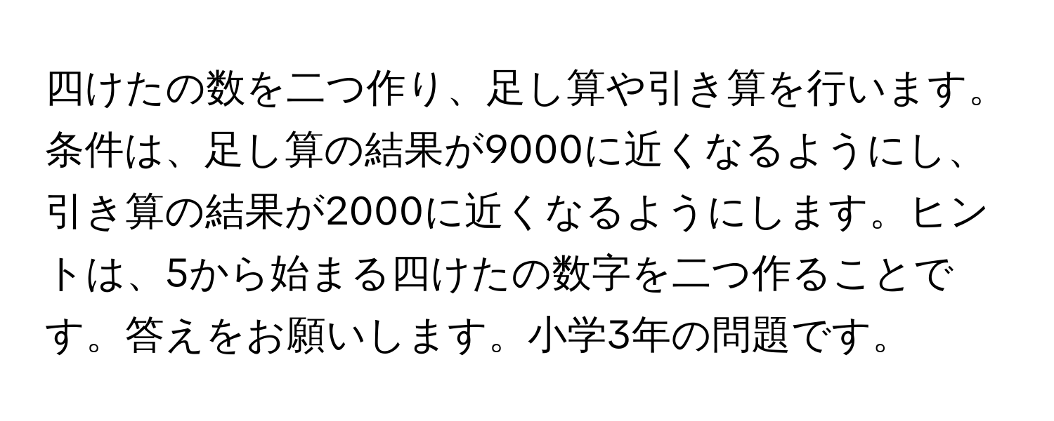 四けたの数を二つ作り、足し算や引き算を行います。条件は、足し算の結果が9000に近くなるようにし、引き算の結果が2000に近くなるようにします。ヒントは、5から始まる四けたの数字を二つ作ることです。答えをお願いします。小学3年の問題です。