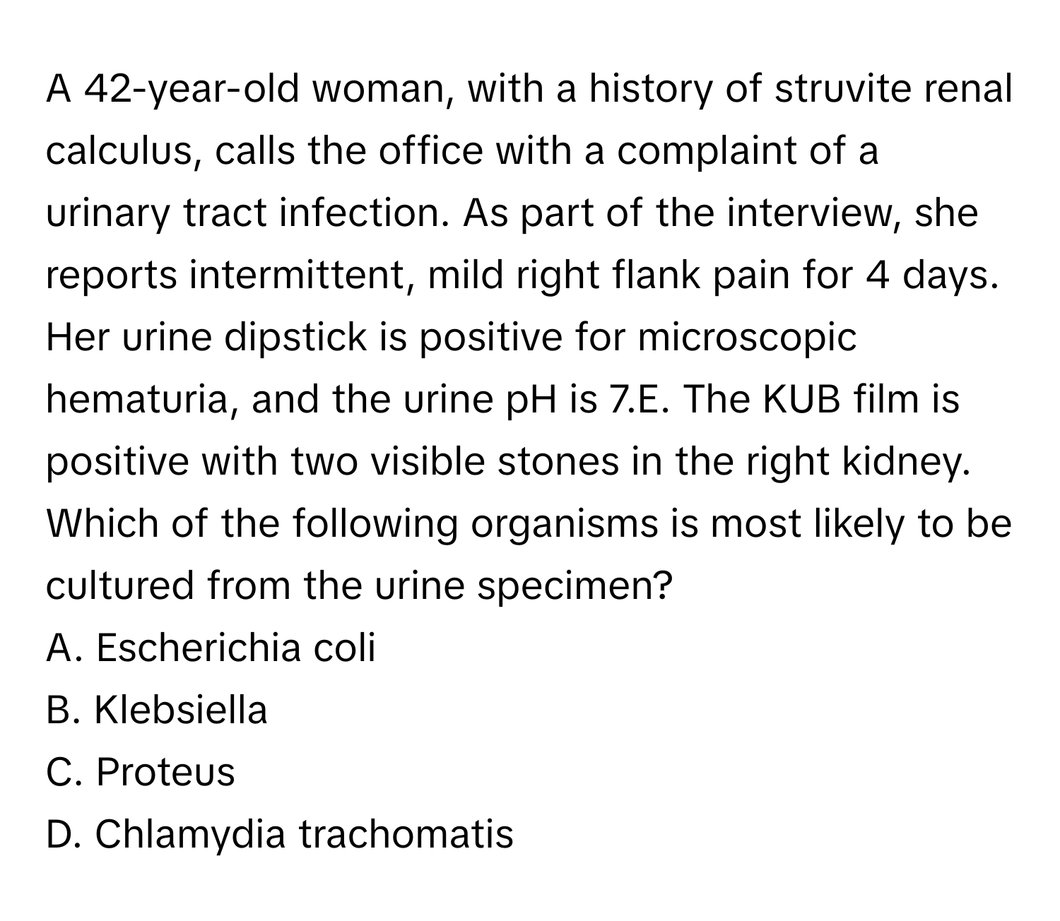 A 42-year-old woman, with a history of struvite renal calculus, calls the office with a complaint of a urinary tract infection. As part of the interview, she reports intermittent, mild right flank pain for 4 days. Her urine dipstick is positive for microscopic hematuria, and the urine pH is 7.E. The KUB film is positive with two visible stones in the right kidney. Which of the following organisms is most likely to be cultured from the urine specimen?

A. Escherichia coli
B. Klebsiella
C. Proteus
D. Chlamydia trachomatis