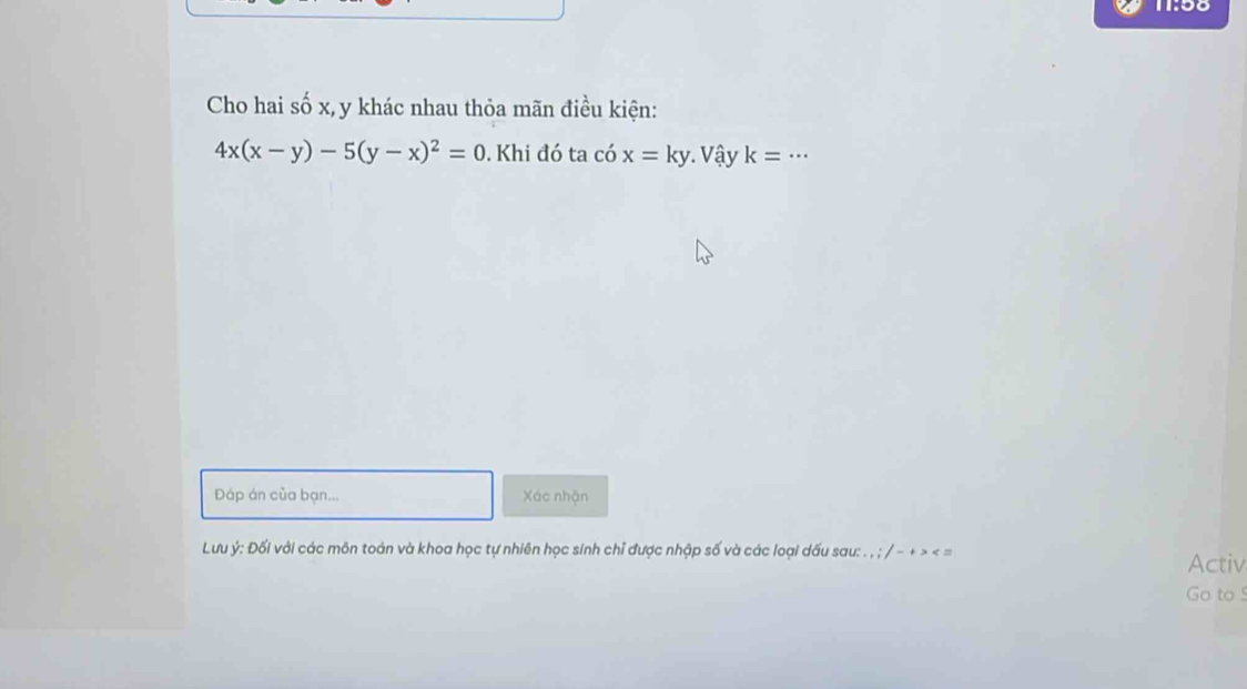 11:58
Cho hai số x, y khác nhau thỏa mãn điều kiện:
4x(x-y)-5(y-x)^2=0. Khi đó ta có x=ky Vậy k= _ ..
Đáp án của bạn... Xác nhận
Lưu ý : Đối với các môn toán và khoa học tự nhiên học sinh chỉ được nhập số và các loại dấu sau: . , ; / - + > < =
Activ
Go to