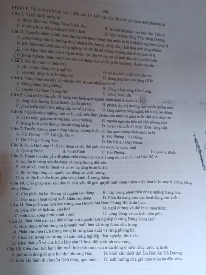 006
Câu 1. Vị trì địa li nước ta
PHÂN I. Thi sinh trà lời từ cầu 1 đến cầu 18. Mỗi câu hỏi thi sinh chi chọn một phương án.
A. thuộc khu vực Đông Nam Á hải đảo. B. là một bộ phận của bán đảo Tiểu Á.
C. ở vùng hoạt động của gió Mậu dịch. D. năm ở phia đồng Thái Bình Dương,
Câu 2. Nguyên nhân chính làm cho nguồn nước sông của nước ta bị ô nhiễm nghiêm trọng là
A. giao thông vận tài đường thuỷ phát triển, lượng xăng dầu, chất thái trên sông nhiều.
B, hầu hết nước thải của công nghiệp và đô thị đồ thẳng ra sông mã chưa qua xứ li.
C việc khai thác dầu khi ở ngoài thêm lục địa và các sự cổ trăn dầu xây ra trên biển.
D. nông nghiệp thâm canh cao nên sử dụng quả nhiều phân hoá học, thuốc trừ sâu.
Câu 3. Đô thị nước ta hiện nay
A. chi có lao động công nghiệp. B. có sức hút ít đổi với đầu tư.
C. có trình độ phát triển hiện đại D. đông gòp lớn vào tổng GDP.
Cầu 4. Vùng nào sau đây cỏ mật độ dân số cao nhất nước ta?
A. Đồng bằng sông Hồng. B. Đồng bằng sông Cứu Long.
C. Duyên hải Nam Trung Bộ. D. Đông Nam Bộ.
Câu 5. Giải pháp chủ yếu đề năng cao hiệu quả ngành chăn nuôi ở nước ta là
A. tăng chất lượng, hinh thành chuỗi giá trị. B. phát triển thị trường, tạo nhiều giống mới.
C. phát triển chế biến, năng cấp cơ sở hạ tầng. D. tăng cường công nghệ, bổ sung lao động.
Cầu 6. Ngành công nghiệp sản xuất, chế biến thực phẩm của nước ta phát triển chủ yếu dựa vào
A. vị trí nằm gần các trung tâm công nghiệp. B. nguồn nguyên liệu tại chỗ phong phú.
C. mạng lưới giao thông vận tài rộng khắp. D. cơ sở vật chất kĩ thuật được nâng cấp.
Câu 7. Tuyến đường giao thông vận tài đường biến nội địa quan trọng nhất nước ta là
A. Hải Phòng - TP. Hồ Chi Minh.  B. Hải Phòng - Đà Nẵng
C. Đà Nẵng - Vũng Tàu. D. Đà Nẵng - Quy Nhơn.
Cầu 8, Vịnh Hạ Long là dí sản thiên nhiên thể giới của nước ta thuộc tinh
A. Quảng Ninh. B. Ninh Binh. C. Hải Phòng. D. Quảng Bình.
Câu 9. Thuận lợi chủ yếu đề phát triển công nghiệp ở Trung du và miền núi Bắc Bộ là
A. nguồn khoảng sản đa dạng và năng lượng dồi dão.
B. cơ sở vật chất kĩ thuật và cơ sở hạ tầng hoàn thiện.
C. thị trường rộng và nguồn lao động có chất lượng.
D. vị tri địa li chiền lược, gần vùng kinh tế trọng điểm.
Câu 10. Giải pháp nào sau đây là chủ yếu đề giải quyết tình trạng thiếu việc làm hiện nay ở Đồng bằng
sông Hồng?
A. Cần phân bổ lại dân cư và nguồn lao động. B. Tập trung phát triển nông nghiệp hàng hóa.
C. Đẩy mạnh hoạt động xuất khẩu lao động. D. Phải đa đạng hóa các hoạt động sản xuất
Cầu 11. Sản phẩm du lịch đặc trưng của Duyên hải Nam Trung Bộ là du lịch
A. biển, đảo và lịch sử, văn hoá. B. nghỉ dưỡng và thể thao mạo hiểm.
C. sinh thái, sông nước miệt vườn. D. cộng đồng và du lịch biên giới.
Câu 12. Phát biểu nào sau đây đúng với ngành lâm nghiệp ở vùng Đông Nam Bộ?
A. Hoạt động trồng rừng và khoanh nuôi bảo vệ rừng được chủ trọng. .
B. Phần lớn diện tích trong vùng là rừng sản xuất và rừng phòng hộ.
C. Chiếm tỉ trọng cao trong cơ câu nông nghiệp, lâm nghiệp, thuỷ sản
D. Khai thác gỗ và chế biển lâm sản là hoạt động chính của vùng.
Câu 13. Kiểu thời tiết lạnh ẩm xuất hiện vào nửa sau mùa đông ở miền Bắc nước ta là do
A. gió mùa đông đi qua lục địa phương Bắc. B. khối khi nhiệt đới ẩm Bắc Ấn Độ Dương.
C. khổi khí lạnh di chuyển lệch đông qua biển. D. ảnh hưởng của gió mùa mùa hạ đến sớm.