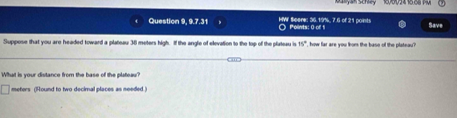 Maliyan Schley 
Question 9, 9.7.31 Points: 0 of 1 Score: 36.19%, 7.6 of 21 points Save 
Suppose that you are headed toward a plateau 38 meters high. If the angle of elevation to the top of the plateau is 15° ', how far are you from the base of the plateau? 
What is your distance from the base of the plateau?
meters (Round to two decimal places as needed.)