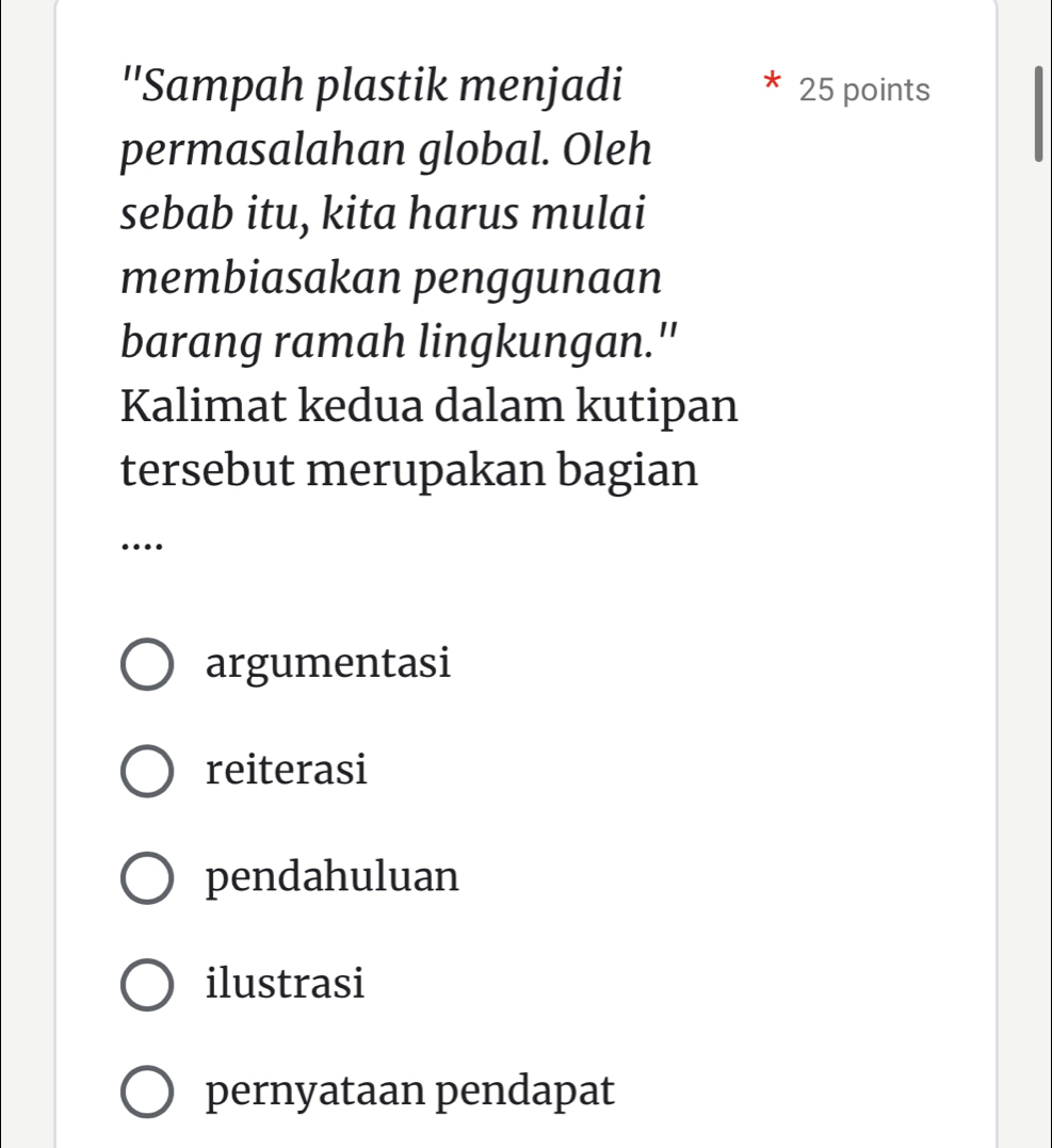 ''Sampah plastik menjadi 25 points
permasalahan global. Oleh
sebab itu, kita harus mulai
membiasakan penggunaan
barang ramah lingkungan.''
Kalimat kedua dalam kutipan
tersebut merupakan bagian
…
argumentasi
reiterasi
pendahuluan
ilustrasi
pernyataan pendapat