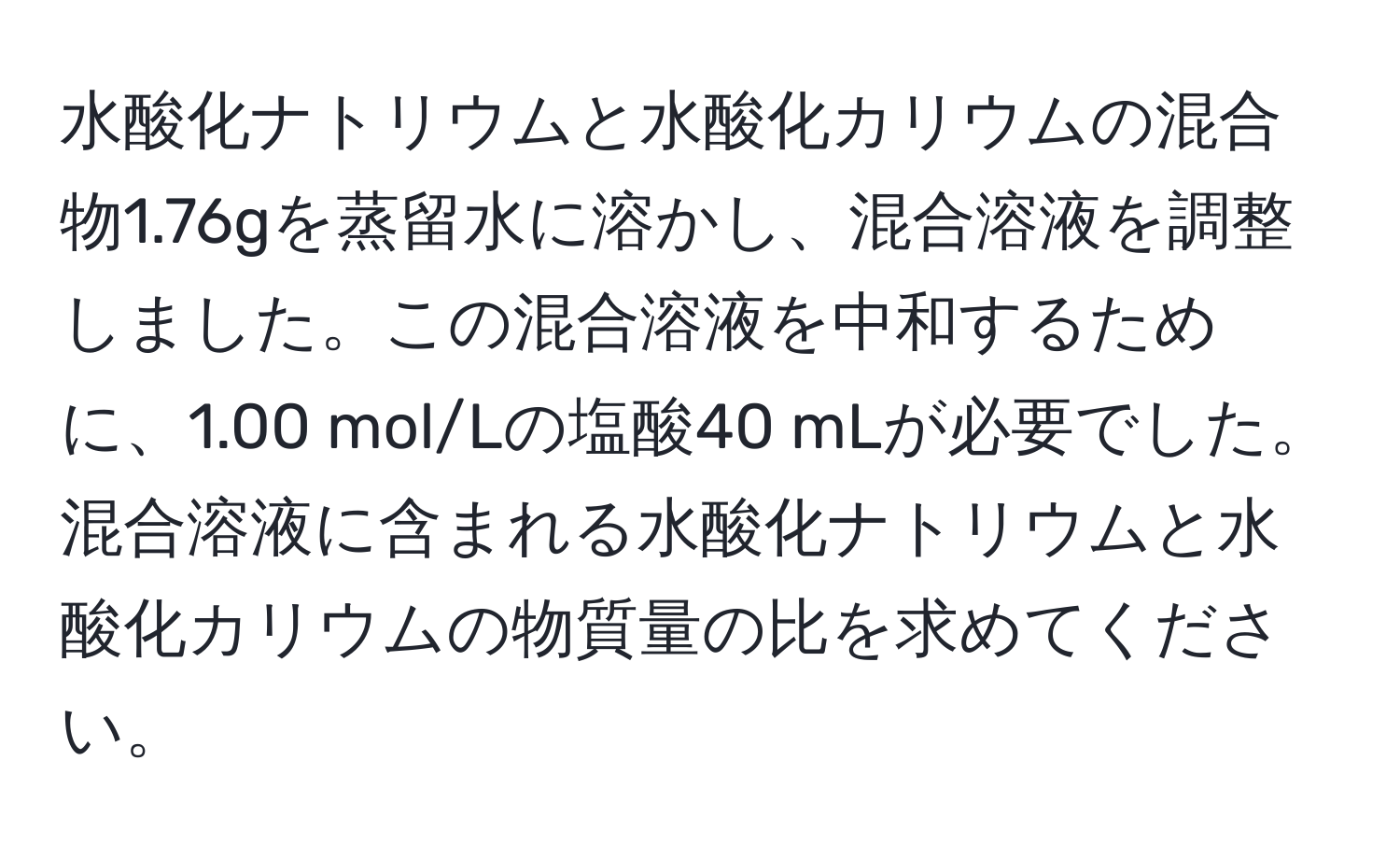 水酸化ナトリウムと水酸化カリウムの混合物1.76gを蒸留水に溶かし、混合溶液を調整しました。この混合溶液を中和するために、1.00 mol/Lの塩酸40 mLが必要でした。混合溶液に含まれる水酸化ナトリウムと水酸化カリウムの物質量の比を求めてください。