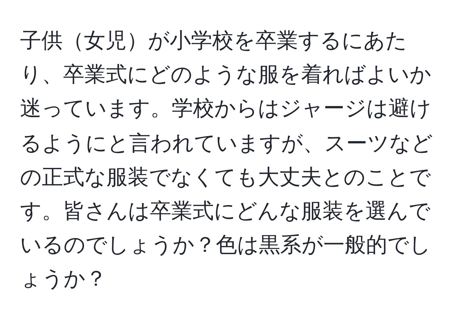 子供女児が小学校を卒業するにあたり、卒業式にどのような服を着ればよいか迷っています。学校からはジャージは避けるようにと言われていますが、スーツなどの正式な服装でなくても大丈夫とのことです。皆さんは卒業式にどんな服装を選んでいるのでしょうか？色は黒系が一般的でしょうか？