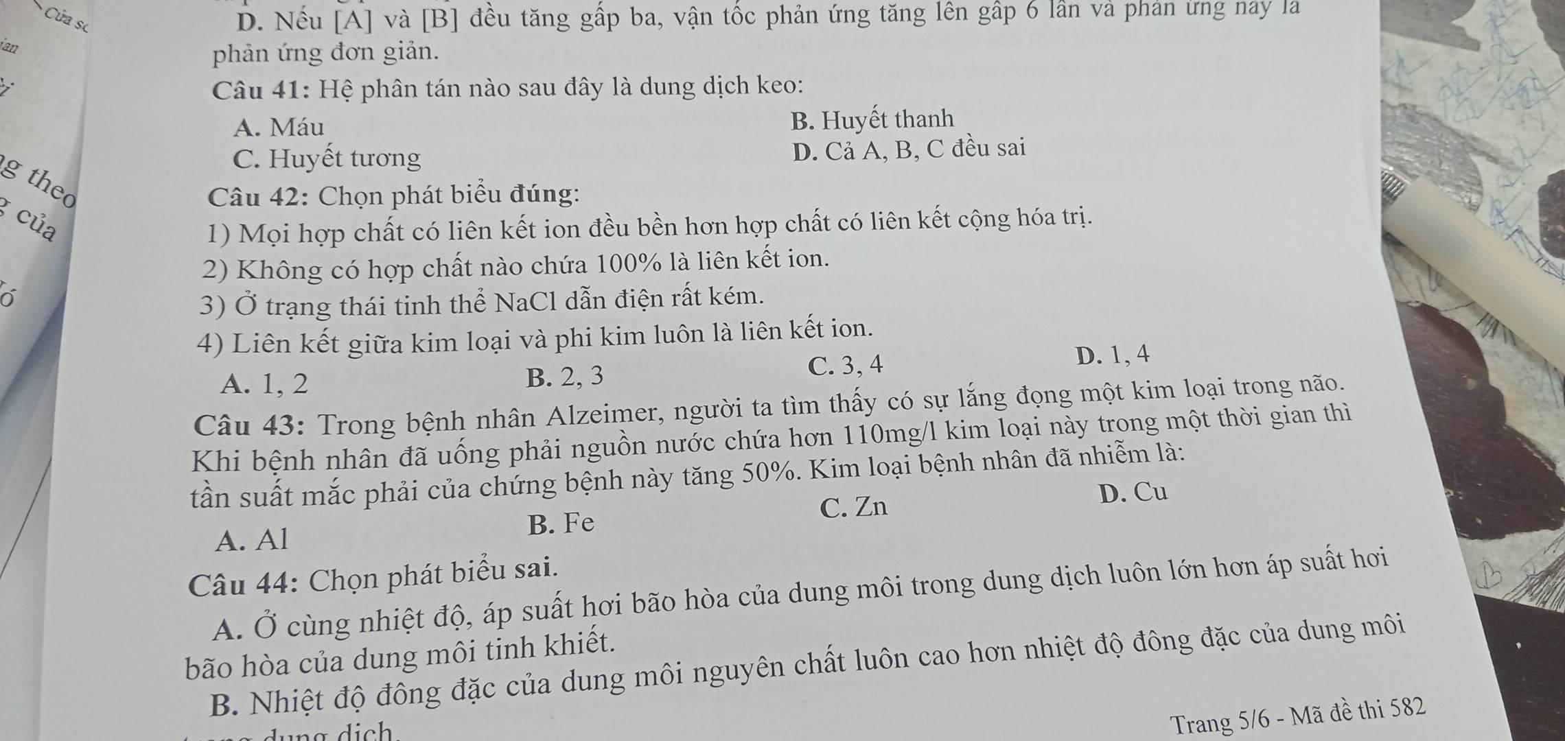 Cửa sc
D. Nếu [A] và [B] đều tăng gấp ba, vận tốc phản ứng tăng lên gấp 6 lần và phản ứng nay la
ian
phản ứng đơn giản.

Câu 41: Hệ phân tán nào sau đây là dung dịch keo:
A. Máu B. Huyết thanh
C. Huyết tương D. Cả A, B, C đều sai
g thec
Câu 42: Chọn phát biểu đúng:
g của
1) Mọi hợp chất có liên kết ion đều bền hơn hợp chất có liên kết cộng hóa trị.
2) Không có hợp chất nào chứa 100% là liên kết ion.
3) Ở trạng thái tinh thể NaCl dẫn điện rất kém.
4) Liên kết giữa kim loại và phi kim luôn là liên kết ion.
C. 3, 4 D. 1, 4
A. 1, 2 B. 2, 3
Câu 43: Trong bệnh nhân Alzeimer, người ta tìm thấy có sự lắng đọng một kim loại trong não.
Khi bệnh nhân đã uống phải nguồn nước chứa hơn 110mg/l kim loại này trong một thời gian thì
tần suất mắc phải của chứng bệnh này tăng 50%. Kim loại bệnh nhân đã nhiễm là:
C. Zn D. Cu
B. Fe
A. Al
Câu 44: Chọn phát biểu sai.
A. Ở cùng nhiệt độ, áp suất hơi bão hòa của dung môi trong dung dịch luôn lớn hơn áp suất hơi
bão hòa của dung môi tinh khiết.
B. Nhiệt độ đông đặc của dung môi nguyên chất luôn cao hơn nhiệt độ đông đặc của dung môi
Trang 5/6 - Mã đề thi 582