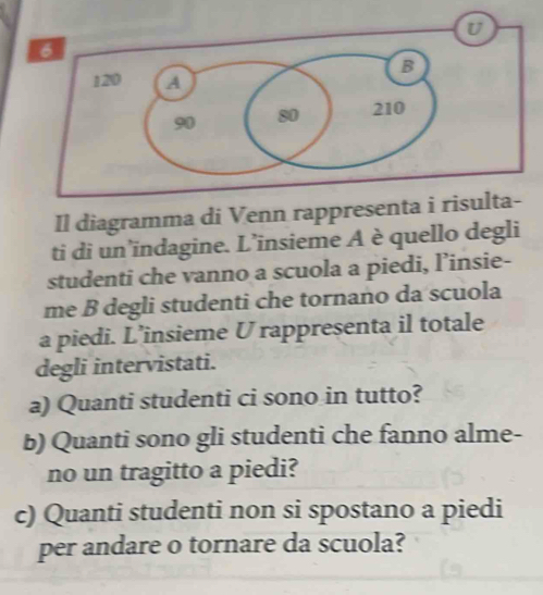 Il diagramma di Venn rappr 
ti di un’indagine. L’insieme A è quello degli 
studenti che vanno a scuola a piedi, l’insie- 
me B degli studenti che tornano da scuola 
a piedi. L’insieme U rappresenta il totale 
degli intervistati. 
a) Quanti studenti ci sono in tutto? 
b) Quanti sono gli studenti che fanno alme- 
no un tragitto a piedi? 
c) Quanti studenti non si spostano a piedi 
per andare o tornare da scuola?