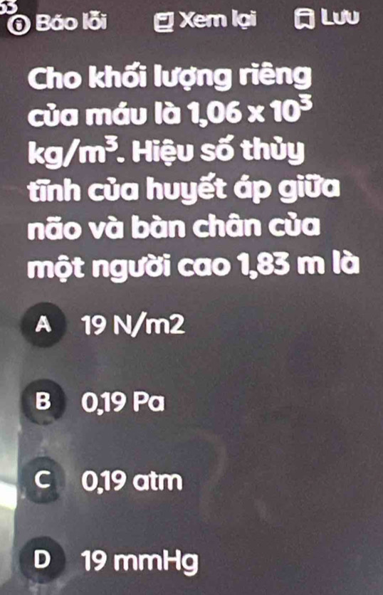 ⑥ Báo lỗi Xem lại Lưu
Cho khối lượng riêng
của máu là 1,06* 10^3
kg/m^3. . Hiệu số thủy
tĩnh của huyết áp giữa
não và bàn chân của
một người cao 1,83 m là
A 19 N/m2
B 0,19 Pa
c 0,19 atm
D 19 mmHg