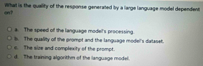 What is the quality of the response generated by a large language model dependent
on?
a. The speed of the language model's processing.
b. The quality of the prompt and the language model's dataset.
c. The size and complexity of the prompt.
d. The training algorithm of the language model.