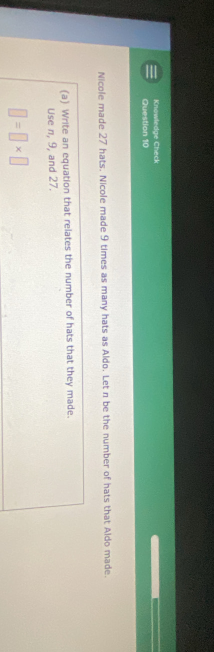 Knowledge Check 
Question 10 
Nicole made 27 hats. Nicole made 9 times as many hats as Aldo. Let n be the number of hats that Aldo made. 
(a) Write an equation that relates the number of hats that they made. 
Use n, 9, and 27.
□ =□ * □