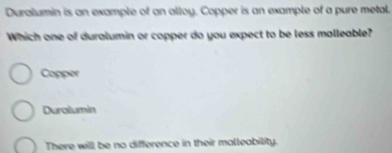 Duralumin is an example of an alloy. Copper is an example of a pure metal.
Which one of duralumin or copper do you expect to be less malleable?
Copper
Durolumin
There will be no difference in their malleability.