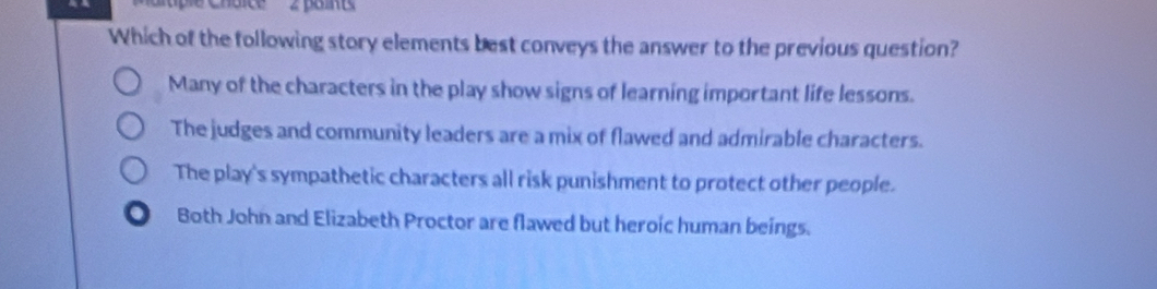 Which of the following story elements best conveys the answer to the previous question?
Many of the characters in the play show signs of learning important life lessons.
The judges and community leaders are a mix of flawed and admirable characters.
The play's sympathetic characters all risk punishment to protect other people.
Both John and Elizabeth Proctor are flawed but heroic human beings.