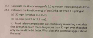 34.1 Calculate the kinetic energy of a 2.0 kg motion trolley going at 3.0 m/s. 
34.2 Calculate the kinetic energy of an 800 kg car when it is going at 
(a) 30 mph (which is 13.4 m/s ]; 
(b) 40 mph (which is 17.9 m/s). 
(c) Road safety campaigners are continually reminding motorists 
that 40 mph is much more dangerous than 30 mph even though it 
only seems a little bit faster. What does this question suggest about 
the issue?