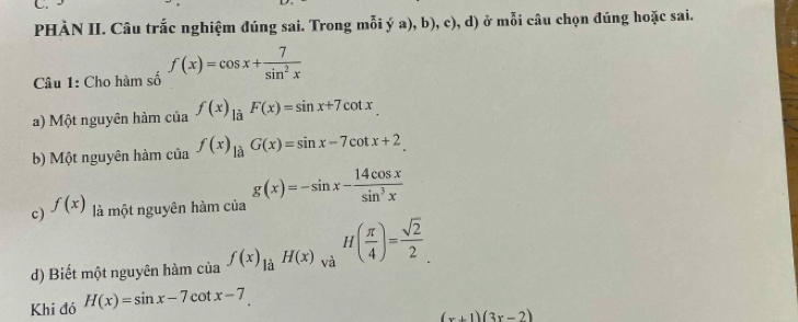 PHÀN II. Câu trắc nghiệm đúng sai. Trong mỗi ý a), b), c), d) ở mỗi câu chọn đúng hoặc sai. 
Câu 1: Cho hàm số f(x)=cos x+ 7/sin^2x 
a) Một nguyên hàm của f(x)_laF(x)=sin x+7cot x. 
b) Một nguyên hàm của f(x)_1dot aG(x)=sin x-7cot x+2
c) f(x) là một nguyên hàm của g(x)=-sin x- 14cos x/sin^3x 
d) Biết một nguyên hàm của f(x)_liaH(x)_va H( π /4 )= sqrt(2)/2 . 
Khi đó H(x)=sin x-7 cot x-7.
(x+1)(3x-2)