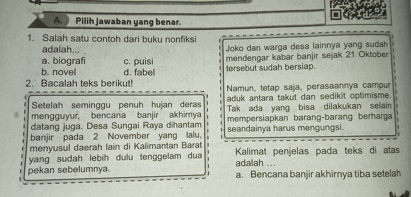 Pilih jawaban yang benar.
1. Salah satu contoh dari buku nonfiksi
adalah...
Joko dan warga desa lainnya yang sudah
a. biografi c. puisi mendengar kabar banjir sejak 21 Oktober
b. novel d. fabel tersebut sudah bersiap.
2. Bacalah teks berikut!
Namun, tetap saja, perasaannya campur
aduk antara takut dan sedikit optimisme.
Setelah seminggu penuh hujan deras
Tak ada yang bisa dilakukan selaíin
mengguyur, bencana banjir akhirnya
datang juga. Desa Sungai Raya dihantam mempersiapkan barang-barang berharga
banjir pada 2 November yang lalu, seandainya harus mengungsi.
menyusul daerah lain di Kalimantan Barat
yang sudah lebih dulu tenggelam dua
Kalimat penjelas pada teks di atas
adalah ...
pekan sebelumnya.
a. Bencana banjir akhirnya tiba setelah