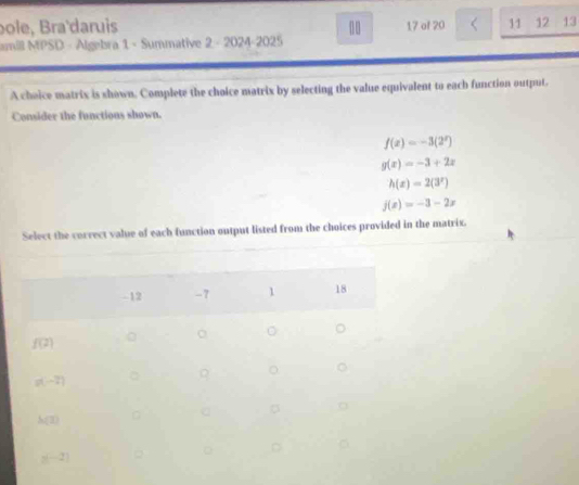 bole, Bra'daruis 00
amil MPSD - Algebra 1 - Summative 2 - 2024-2025 17 of 20 11 12 13
A cheice matrix is shown. Complete the choice matrix by selecting the value equivalent to each function output.
Consider the functions shown.
f(x)=-3(2^x)
g(x)=-3+2x
h(x)=2(3^x)
j(x)=-3-2x
Select the correct value of each function output listed from the choices provided in the matrix.