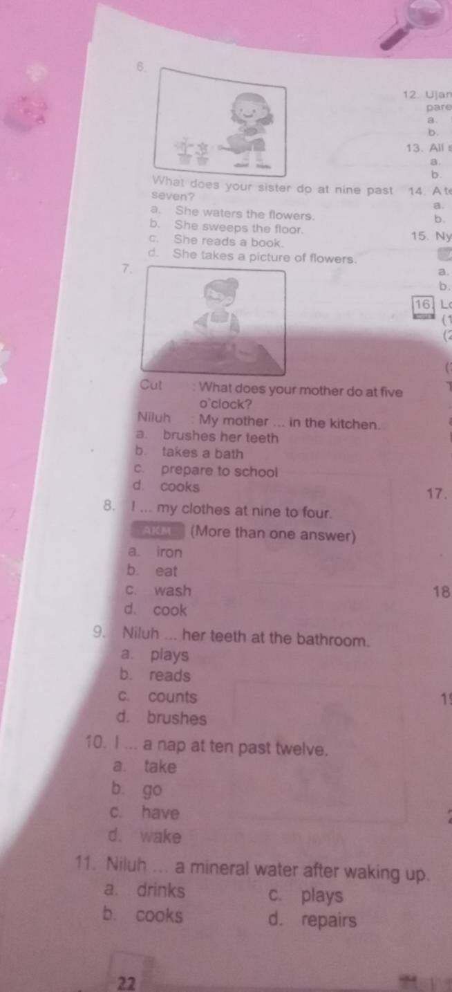 Ujan
pare
a
b.
13. Alls
a
b.
s your sister do at nine past 14. A t
seven?
a.
a. She waters the flowers.
b.
b. She sweeps the floor. 15. Ny
c. She reads a book.
d. She takes a picture of flowers.
7
a.
b
16 L
( 1
Cut What does your mother do at five
o'clock?
Niluh : My mother ... in the kitchen.
a. brushes her teeth
b. takes a bath
c. prepare to school
d. cooks
17.
8. I ... my clothes at nine to four.
AKM (More than one answer)
a. iron
b. eat
c. wash 18
d. cook
9. Niluh ... her teeth at the bathroom.
a. plays
b. reads
c. counts 1
d. brushes
10. I ... a nap at ten past twelve.
a. take
b. go
c. have
d. wake
11. Niluh ... a mineral water after waking up.
a. drinks c. plays
b. cooks d. repairs
22