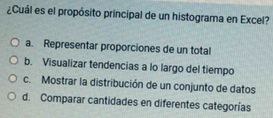 ¿Cuál es el propósito principal de un histograma en Excel?
a. Representar proporciones de un total
b. Visualizar tendencias a lo largo del tiempo
c. Mostrar la distribución de un conjunto de datos
d. Comparar cantidades en diferentes categorías