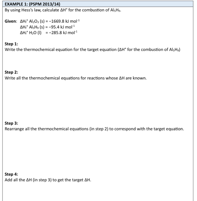 EXAMPLE 1: (PSPM 2013/14) 
By using Hess’s law, calculate △ H° for the combustion of AI_5H_9. 
Given: △ H_f^((circ)Al_2)O_3(s)=-1669.8kJmol^(-1)
△ H_f^((circ)AI_5)H_9(s)=-95.4kJmol^(-1)
△ H_f^((circ)H_2)O(l)=-285.8kJmol^(-1)
Step 1: 
Write the thermochemical equation for the target equation (△ H° for the combustion of Al_5H_9)
Step 2: 
Write all the thermochemical equations for reactions whose △ H are known. 
Step 3: 
Rearrange all the thermochemical equations (in step 2) to correspond with the target equation. 
Step 4: 
Add all the △ H (in step 3) to get the target △ H.