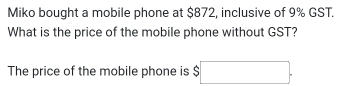 Miko bought a mobile phone at $872, inclusive of 9% GST. 
What is the price of the mobile phone without GST? 
The price of the mobile phone is □ 