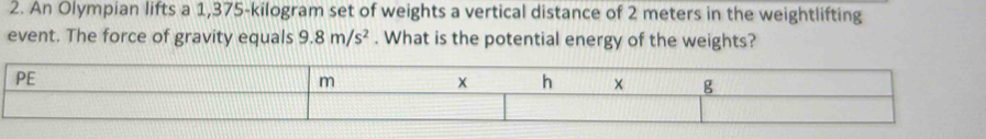 An Olympian lifts a 1,375-kilogram set of weights a vertical distance of 2 meters in the weightlifting 
event. The force of gravity equals 9.8m/s^2. What is the potential energy of the weights?
PE
m
x h
g