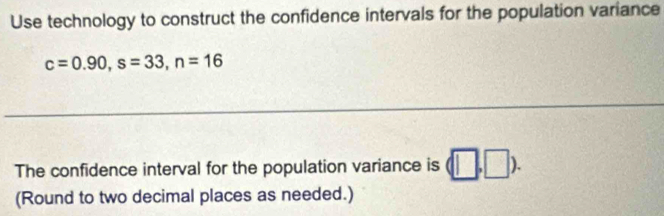 Use technology to construct the confidence intervals for the population variance
c=0.90, s=33, n=16
_ 
The confidence interval for the population variance is (□ ,□ ). 
(Round to two decimal places as needed.)